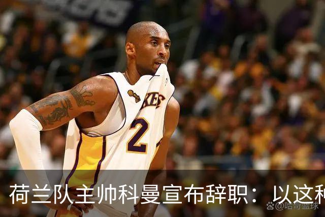 荷兰队主帅科曼宣布辞职：以这种方式结束 让我倍感痛心